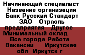 Начинающий специалист › Название организации ­ Банк Русский Стандарт, ЗАО › Отрасль предприятия ­ Другое › Минимальный оклад ­ 1 - Все города Работа » Вакансии   . Иркутская обл.,Иркутск г.